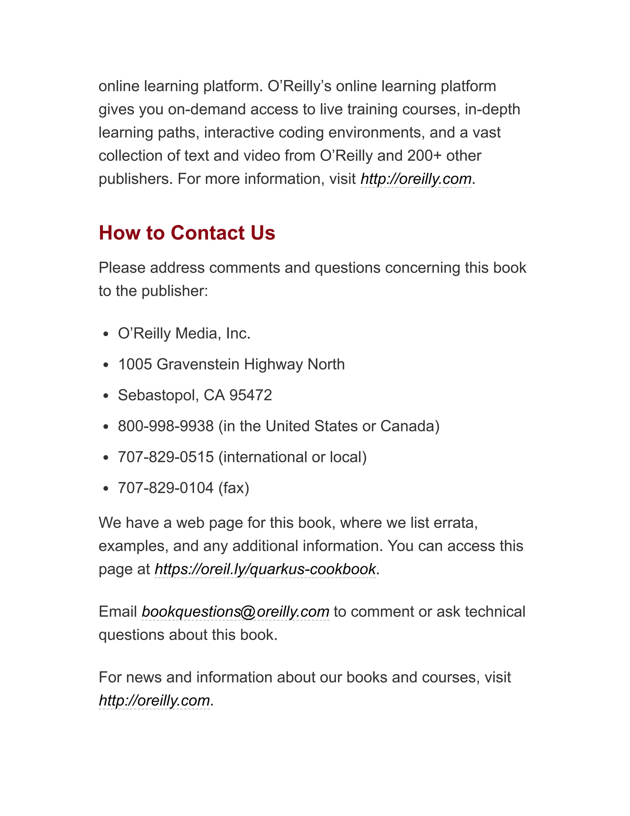 online learning platform. O’Reilly’s online learning platform
gives you on-demand access to live training courses, in-depth
learning paths, interactive coding environments, and a vast
collection of text and video from O’Reilly and 200+ other
publishers. For more information, visit http://oreilly.com.
How to Contact Us
Please address comments and questions concerning this book
to the publisher:
O’Reilly Media, Inc.
1005 Gravenstein Highway North
Sebastopol, CA 95472
800-998-9938 (in the United States or Canada)
707-829-0515 (international or local)
707-829-0104 (fax)
We have a web page for this book, where we list errata,
examples, and any additional information. You can access this
page at https://oreil.ly/quarkus-cookbook.
Email bookquestions@oreilly.com to comment or ask technical
questions about this book.
For news and information about our books and courses, visit
http://oreilly.com.
 
