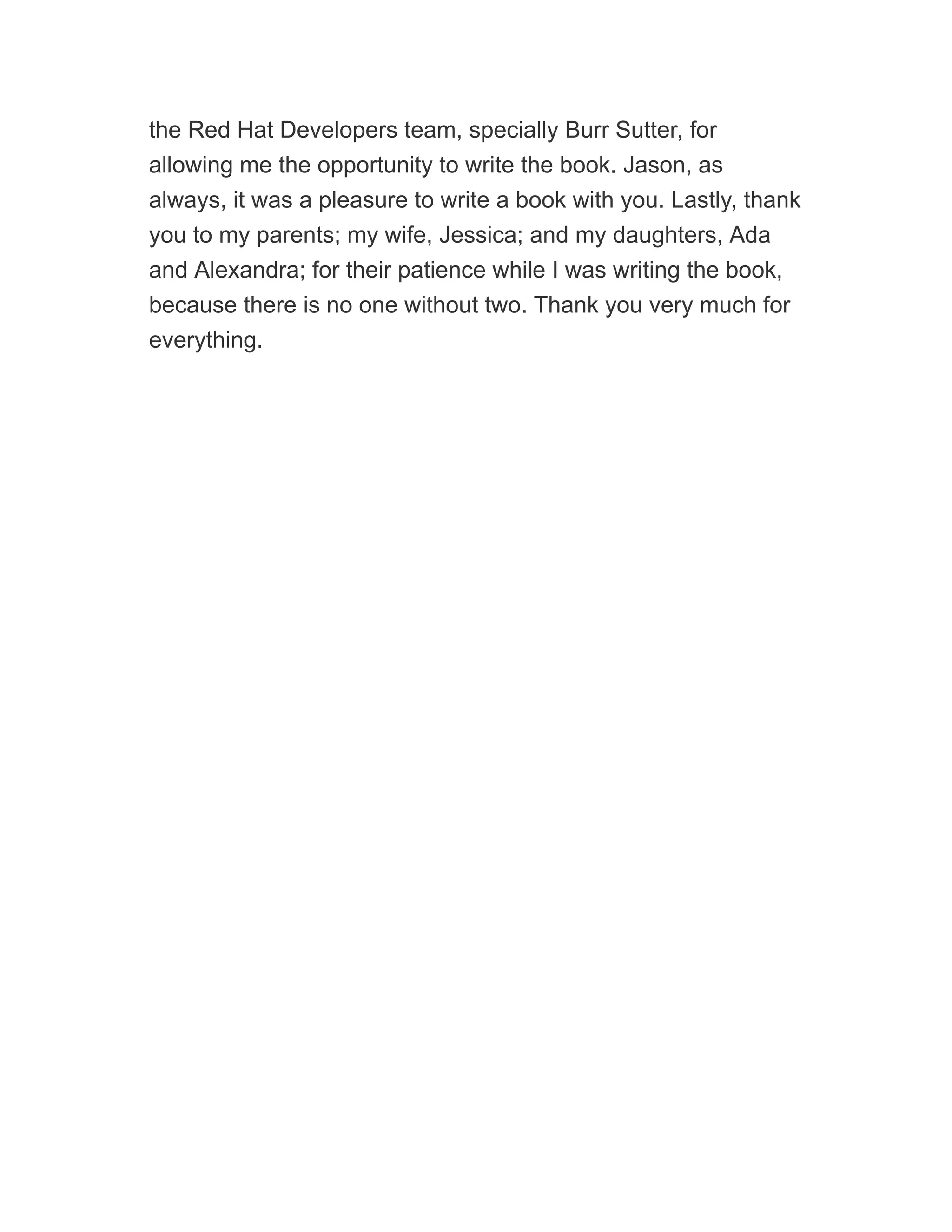 the Red Hat Developers team, specially Burr Sutter, for
allowing me the opportunity to write the book. Jason, as
always, it was a pleasure to write a book with you. Lastly, thank
you to my parents; my wife, Jessica; and my daughters, Ada
and Alexandra; for their patience while I was writing the book,
because there is no one without two. Thank you very much for
everything.
 