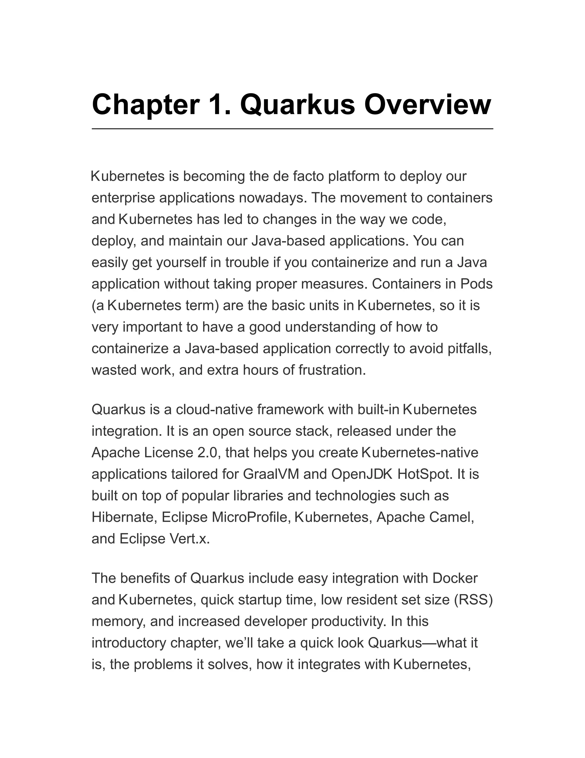 Chapter 1. Quarkus Overview
Kubernetes is becoming the de facto platform to deploy our
enterprise applications nowadays. The movement to containers
and Kubernetes has led to changes in the way we code,
deploy, and maintain our Java-based applications. You can
easily get yourself in trouble if you containerize and run a Java
application without taking proper measures. Containers in Pods
(a Kubernetes term) are the basic units in Kubernetes, so it is
very important to have a good understanding of how to
containerize a Java-based application correctly to avoid pitfalls,
wasted work, and extra hours of frustration.
Quarkus is a cloud-native framework with built-in Kubernetes
integration. It is an open source stack, released under the
Apache License 2.0, that helps you create Kubernetes-native
applications tailored for GraalVM and OpenJDK HotSpot. It is
built on top of popular libraries and technologies such as
Hibernate, Eclipse MicroProfile, Kubernetes, Apache Camel,
and Eclipse Vert.x.
The benefits of Quarkus include easy integration with Docker
and Kubernetes, quick startup time, low resident set size (RSS)
memory, and increased developer productivity. In this
introductory chapter, we’ll take a quick look Quarkus—what it
is, the problems it solves, how it integrates with Kubernetes,
 