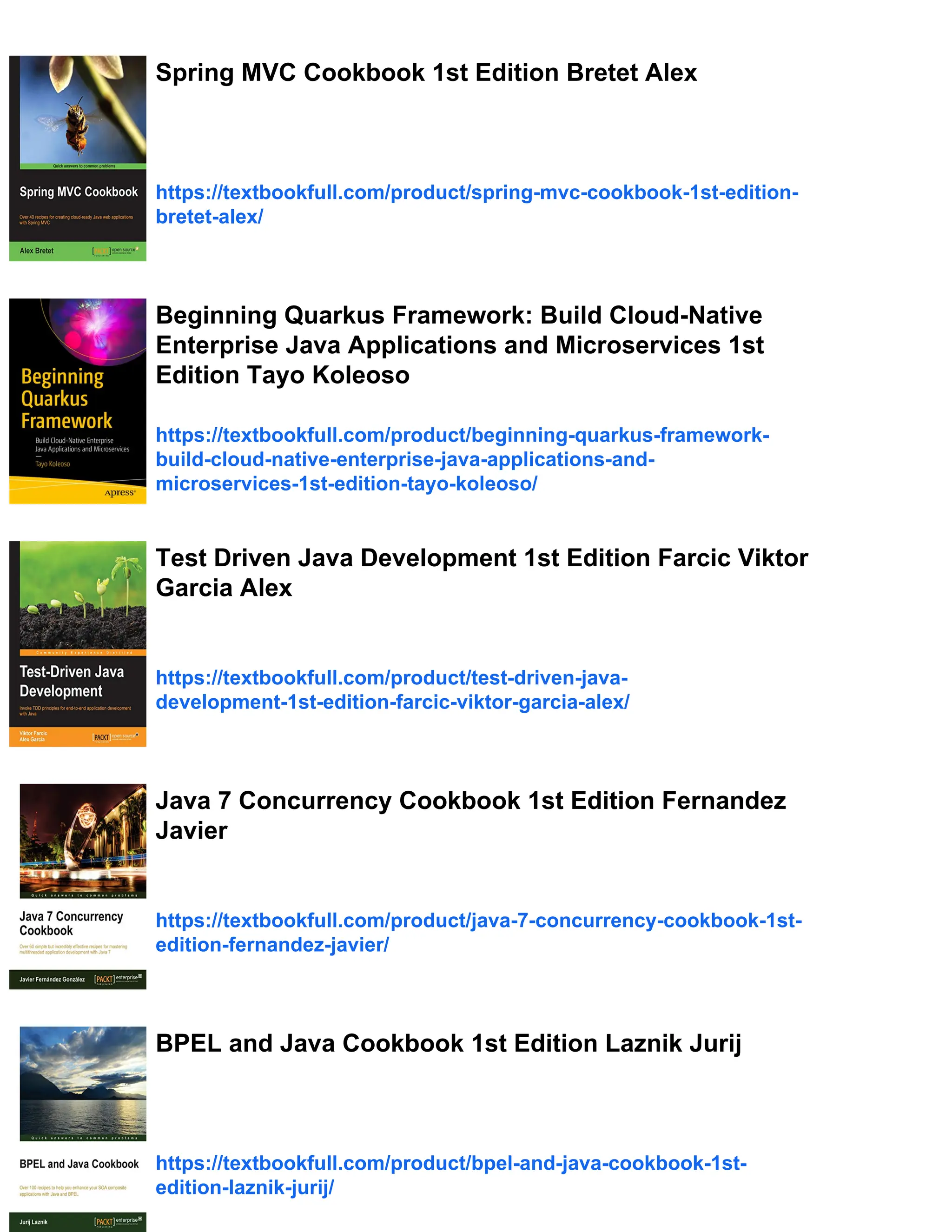 Spring MVC Cookbook 1st Edition Bretet Alex
https://textbookfull.com/product/spring-mvc-cookbook-1st-edition-
bretet-alex/
Beginning Quarkus Framework: Build Cloud-Native
Enterprise Java Applications and Microservices 1st
Edition Tayo Koleoso
https://textbookfull.com/product/beginning-quarkus-framework-
build-cloud-native-enterprise-java-applications-and-
microservices-1st-edition-tayo-koleoso/
Test Driven Java Development 1st Edition Farcic Viktor
Garcia Alex
https://textbookfull.com/product/test-driven-java-
development-1st-edition-farcic-viktor-garcia-alex/
Java 7 Concurrency Cookbook 1st Edition Fernandez
Javier
https://textbookfull.com/product/java-7-concurrency-cookbook-1st-
edition-fernandez-javier/
BPEL and Java Cookbook 1st Edition Laznik Jurij
https://textbookfull.com/product/bpel-and-java-cookbook-1st-
edition-laznik-jurij/
 
