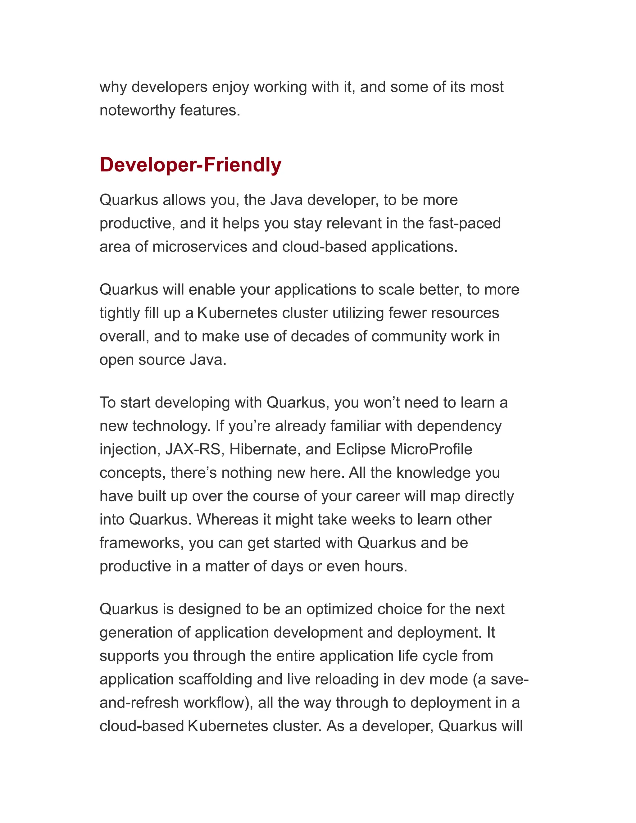 why developers enjoy working with it, and some of its most
noteworthy features.
Developer-Friendly
Quarkus allows you, the Java developer, to be more
productive, and it helps you stay relevant in the fast-paced
area of microservices and cloud-based applications.
Quarkus will enable your applications to scale better, to more
tightly fill up a Kubernetes cluster utilizing fewer resources
overall, and to make use of decades of community work in
open source Java.
To start developing with Quarkus, you won’t need to learn a
new technology. If you’re already familiar with dependency
injection, JAX-RS, Hibernate, and Eclipse MicroProfile
concepts, there’s nothing new here. All the knowledge you
have built up over the course of your career will map directly
into Quarkus. Whereas it might take weeks to learn other
frameworks, you can get started with Quarkus and be
productive in a matter of days or even hours.
Quarkus is designed to be an optimized choice for the next
generation of application development and deployment. It
supports you through the entire application life cycle from
application scaffolding and live reloading in dev mode (a save-
and-refresh workflow), all the way through to deployment in a
cloud-based Kubernetes cluster. As a developer, Quarkus will
 