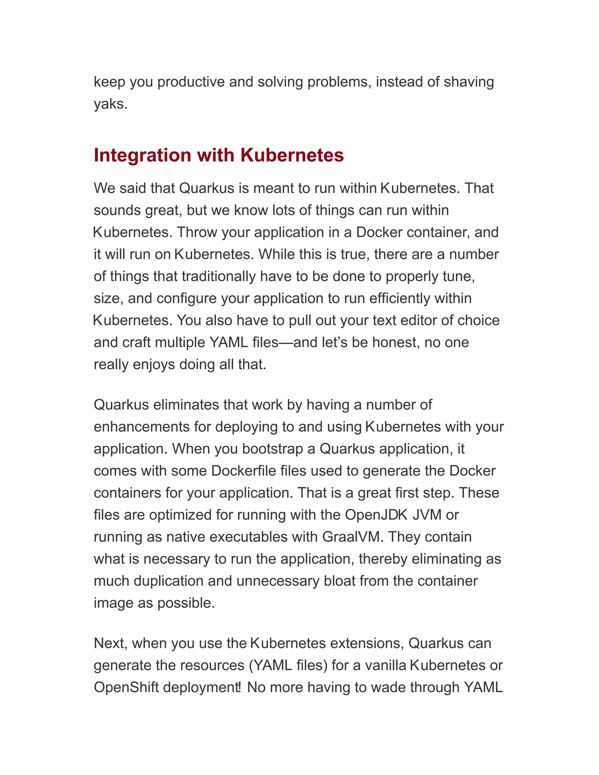 keep you productive and solving problems, instead of shaving
yaks.
Integration with Kubernetes
We said that Quarkus is meant to run within Kubernetes. That
sounds great, but we know lots of things can run within
Kubernetes. Throw your application in a Docker container, and
it will run on Kubernetes. While this is true, there are a number
of things that traditionally have to be done to properly tune,
size, and configure your application to run efficiently within
Kubernetes. You also have to pull out your text editor of choice
and craft multiple YAML files—and let’s be honest, no one
really enjoys doing all that.
Quarkus eliminates that work by having a number of
enhancements for deploying to and using Kubernetes with your
application. When you bootstrap a Quarkus application, it
comes with some Dockerfile files used to generate the Docker
containers for your application. That is a great first step. These
files are optimized for running with the OpenJDK JVM or
running as native executables with GraalVM. They contain
what is necessary to run the application, thereby eliminating as
much duplication and unnecessary bloat from the container
image as possible.
Next, when you use the Kubernetes extensions, Quarkus can
generate the resources (YAML files) for a vanilla Kubernetes or
OpenShift deployment! No more having to wade through YAML
 