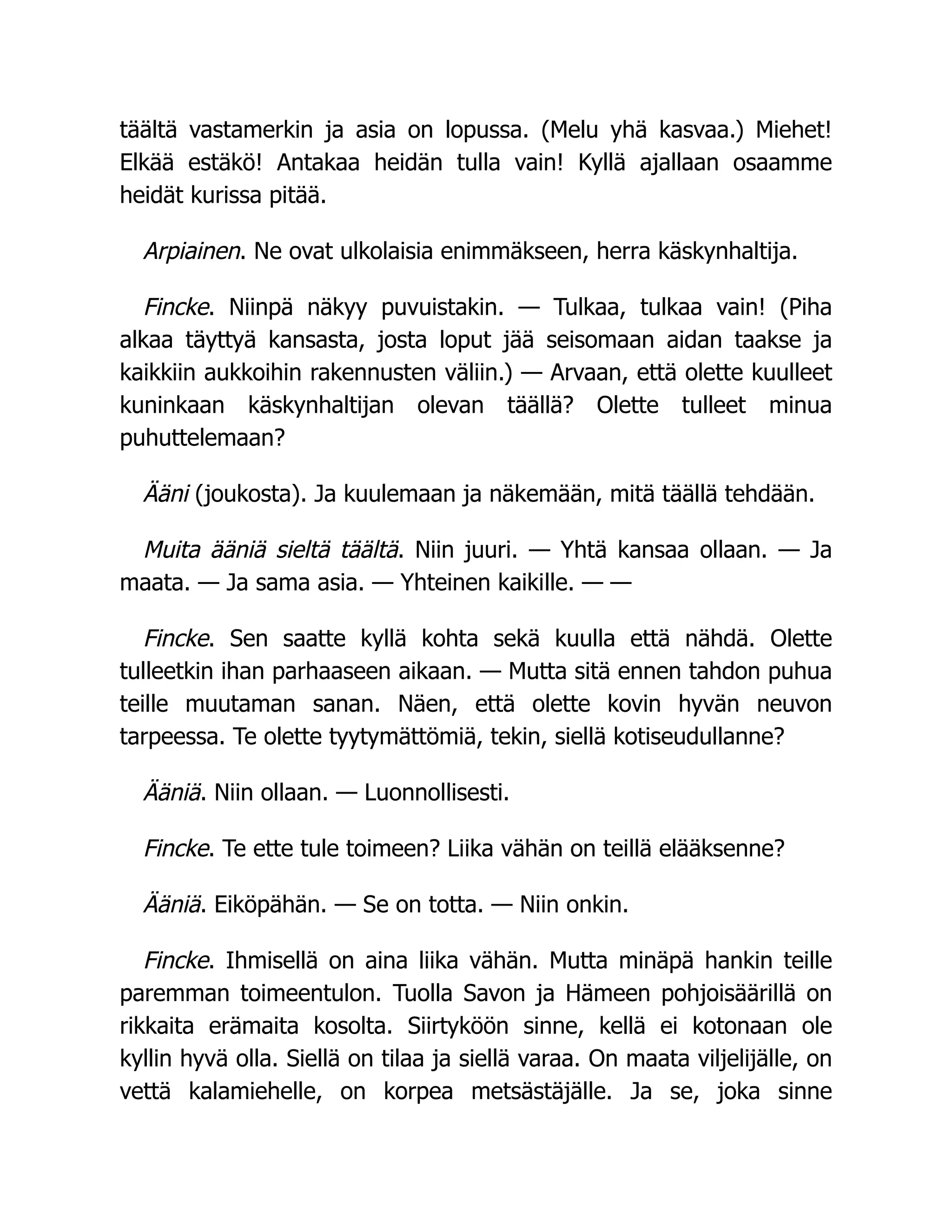 täältä vastamerkin ja asia on lopussa. (Melu yhä kasvaa.) Miehet!
Elkää estäkö! Antakaa heidän tulla vain! Kyllä ajallaan osaamme
heidät kurissa pitää.
Arpiainen. Ne ovat ulkolaisia enimmäkseen, herra käskynhaltija.
Fincke. Niinpä näkyy puvuistakin. — Tulkaa, tulkaa vain! (Piha
alkaa täyttyä kansasta, josta loput jää seisomaan aidan taakse ja
kaikkiin aukkoihin rakennusten väliin.) — Arvaan, että olette kuulleet
kuninkaan käskynhaltijan olevan täällä? Olette tulleet minua
puhuttelemaan?
Ääni (joukosta). Ja kuulemaan ja näkemään, mitä täällä tehdään.
Muita ääniä sieltä täältä. Niin juuri. — Yhtä kansaa ollaan. — Ja
maata. — Ja sama asia. — Yhteinen kaikille. — —
Fincke. Sen saatte kyllä kohta sekä kuulla että nähdä. Olette
tulleetkin ihan parhaaseen aikaan. — Mutta sitä ennen tahdon puhua
teille muutaman sanan. Näen, että olette kovin hyvän neuvon
tarpeessa. Te olette tyytymättömiä, tekin, siellä kotiseudullanne?
Ääniä. Niin ollaan. — Luonnollisesti.
Fincke. Te ette tule toimeen? Liika vähän on teillä elääksenne?
Ääniä. Eiköpähän. — Se on totta. — Niin onkin.
Fincke. Ihmisellä on aina liika vähän. Mutta minäpä hankin teille
paremman toimeentulon. Tuolla Savon ja Hämeen pohjoisäärillä on
rikkaita erämaita kosolta. Siirtyköön sinne, kellä ei kotonaan ole
kyllin hyvä olla. Siellä on tilaa ja siellä varaa. On maata viljelijälle, on
vettä kalamiehelle, on korpea metsästäjälle. Ja se, joka sinne
 
