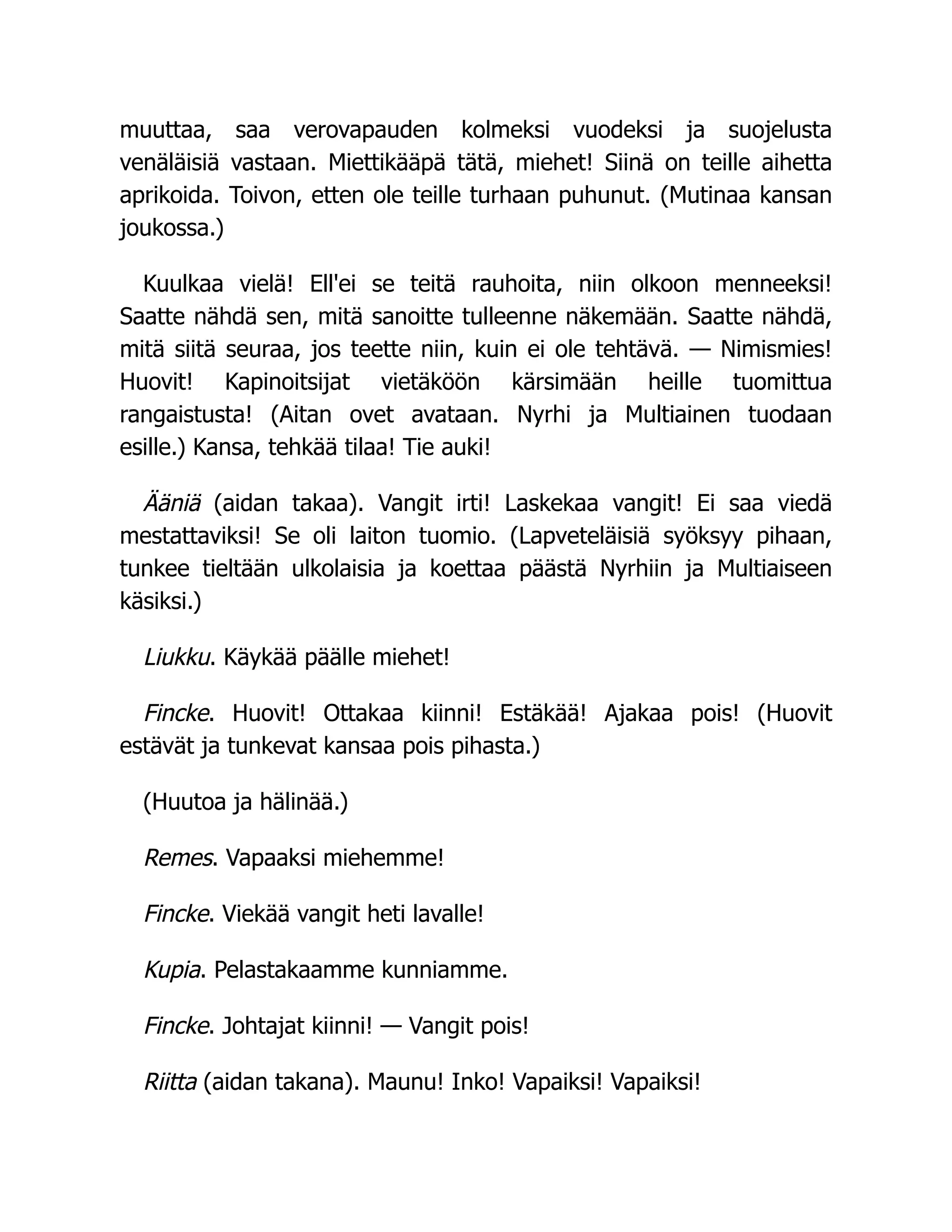 muuttaa, saa verovapauden kolmeksi vuodeksi ja suojelusta
venäläisiä vastaan. Miettikääpä tätä, miehet! Siinä on teille aihetta
aprikoida. Toivon, etten ole teille turhaan puhunut. (Mutinaa kansan
joukossa.)
Kuulkaa vielä! Ell'ei se teitä rauhoita, niin olkoon menneeksi!
Saatte nähdä sen, mitä sanoitte tulleenne näkemään. Saatte nähdä,
mitä siitä seuraa, jos teette niin, kuin ei ole tehtävä. — Nimismies!
Huovit! Kapinoitsijat vietäköön kärsimään heille tuomittua
rangaistusta! (Aitan ovet avataan. Nyrhi ja Multiainen tuodaan
esille.) Kansa, tehkää tilaa! Tie auki!
Ääniä (aidan takaa). Vangit irti! Laskekaa vangit! Ei saa viedä
mestattaviksi! Se oli laiton tuomio. (Lapveteläisiä syöksyy pihaan,
tunkee tieltään ulkolaisia ja koettaa päästä Nyrhiin ja Multiaiseen
käsiksi.)
Liukku. Käykää päälle miehet!
Fincke. Huovit! Ottakaa kiinni! Estäkää! Ajakaa pois! (Huovit
estävät ja tunkevat kansaa pois pihasta.)
(Huutoa ja hälinää.)
Remes. Vapaaksi miehemme!
Fincke. Viekää vangit heti lavalle!
Kupia. Pelastakaamme kunniamme.
Fincke. Johtajat kiinni! — Vangit pois!
Riitta (aidan takana). Maunu! Inko! Vapaiksi! Vapaiksi!
 