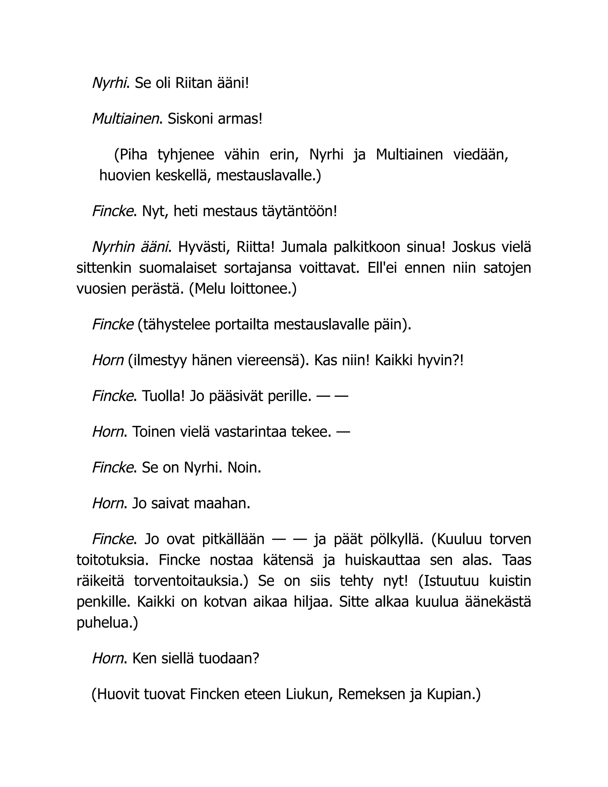 Nyrhi. Se oli Riitan ääni!
Multiainen. Siskoni armas!
(Piha tyhjenee vähin erin, Nyrhi ja Multiainen viedään,
huovien keskellä, mestauslavalle.)
Fincke. Nyt, heti mestaus täytäntöön!
Nyrhin ääni. Hyvästi, Riitta! Jumala palkitkoon sinua! Joskus vielä
sittenkin suomalaiset sortajansa voittavat. Ell'ei ennen niin satojen
vuosien perästä. (Melu loittonee.)
Fincke (tähystelee portailta mestauslavalle päin).
Horn (ilmestyy hänen viereensä). Kas niin! Kaikki hyvin?!
Fincke. Tuolla! Jo pääsivät perille. — —
Horn. Toinen vielä vastarintaa tekee. —
Fincke. Se on Nyrhi. Noin.
Horn. Jo saivat maahan.
Fincke. Jo ovat pitkällään — — ja päät pölkyllä. (Kuuluu torven
toitotuksia. Fincke nostaa kätensä ja huiskauttaa sen alas. Taas
räikeitä torventoitauksia.) Se on siis tehty nyt! (Istuutuu kuistin
penkille. Kaikki on kotvan aikaa hiljaa. Sitte alkaa kuulua äänekästä
puhelua.)
Horn. Ken siellä tuodaan?
(Huovit tuovat Fincken eteen Liukun, Remeksen ja Kupian.)
 