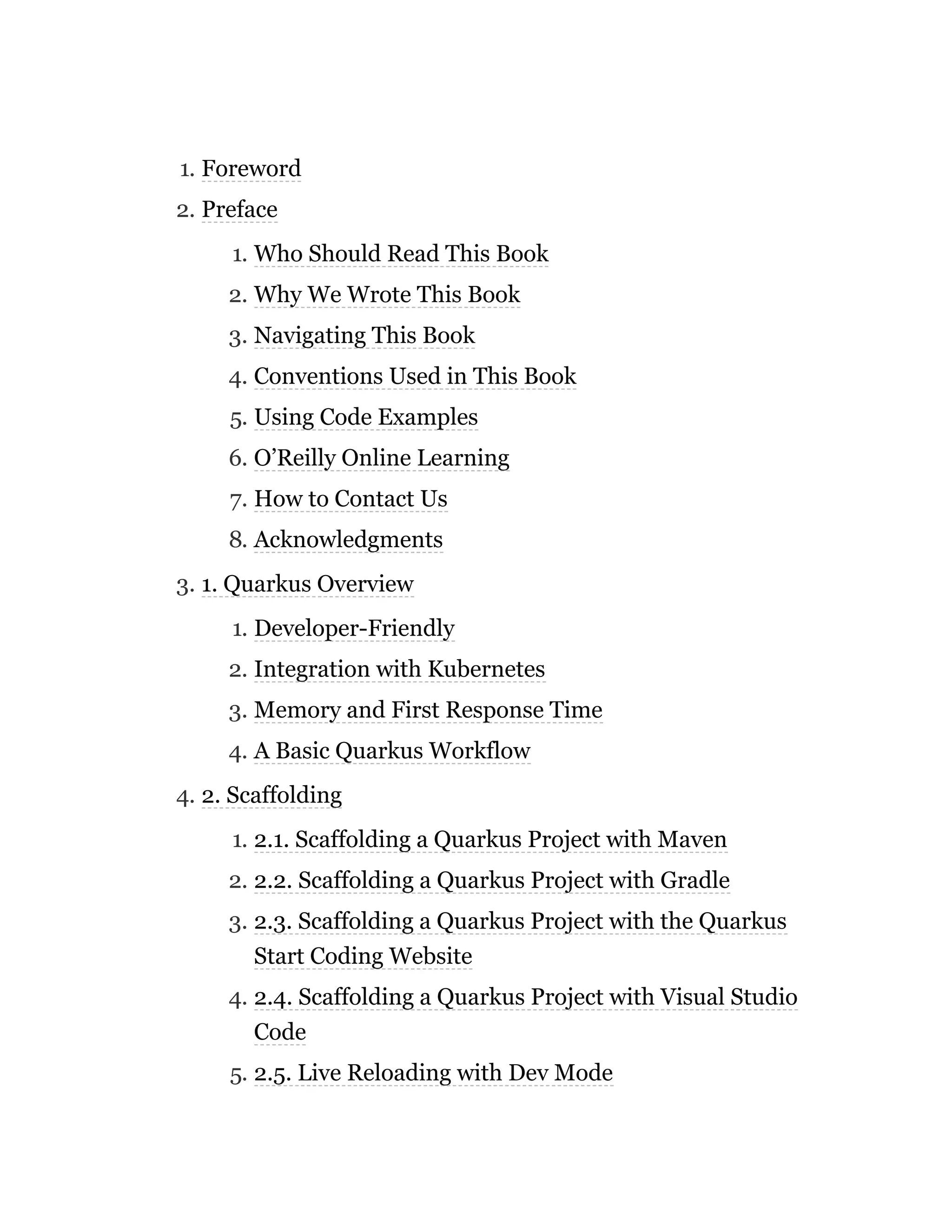 1. Foreword
2. Preface
1. Who Should Read This Book
2. Why We Wrote This Book
3. Navigating This Book
4. Conventions Used in This Book
5. Using Code Examples
6. O’Reilly Online Learning
7. How to Contact Us
8. Acknowledgments
3. 1. Quarkus Overview
1. Developer-Friendly
2. Integration with Kubernetes
3. Memory and First Response Time
4. A Basic Quarkus Workflow
4. 2. Scaffolding
1. 2.1. Scaffolding a Quarkus Project with Maven
2. 2.2. Scaffolding a Quarkus Project with Gradle
3. 2.3. Scaffolding a Quarkus Project with the Quarkus
Start Coding Website
4. 2.4. Scaffolding a Quarkus Project with Visual Studio
Code
5. 2.5. Live Reloading with Dev Mode
 