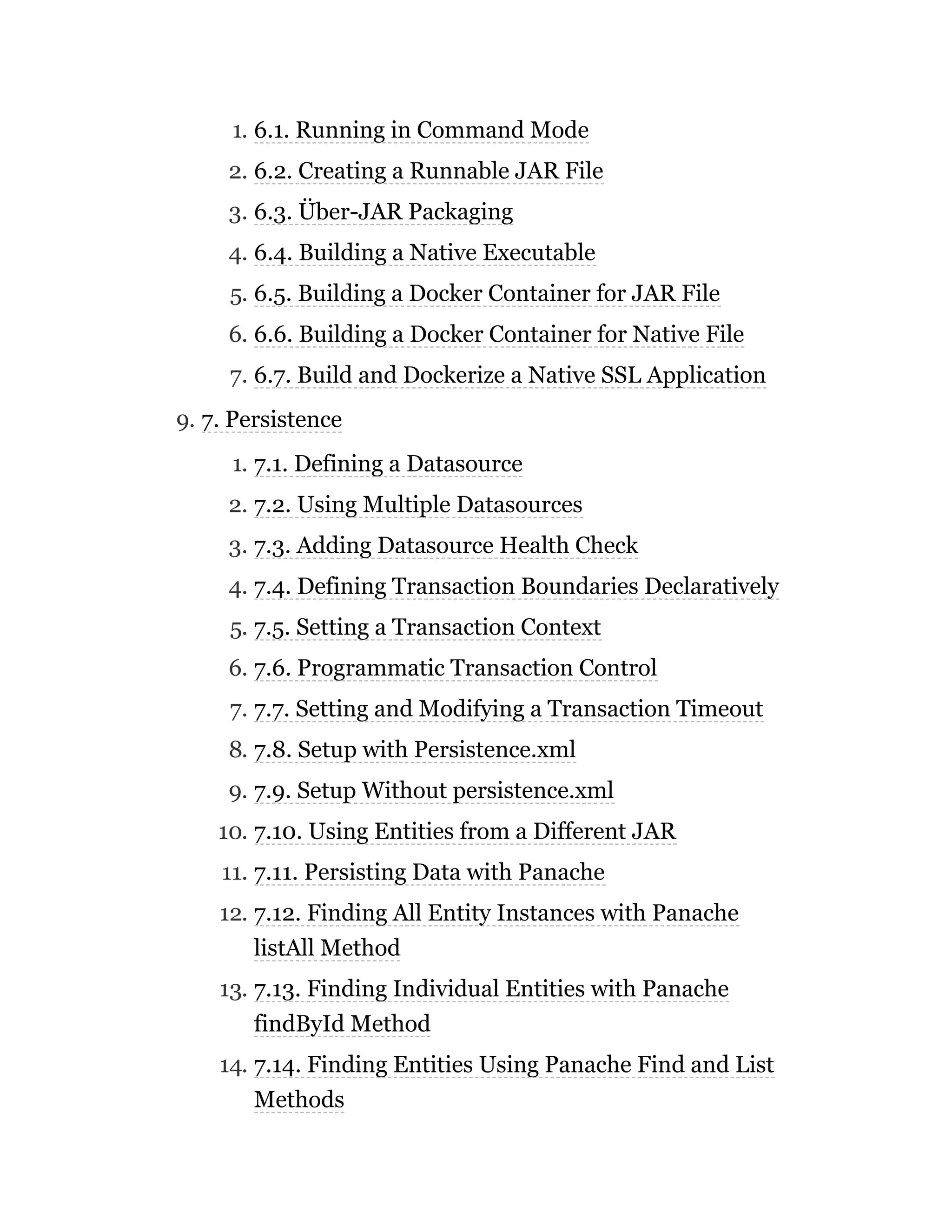 1. 6.1. Running in Command Mode
2. 6.2. Creating a Runnable JAR File
3. 6.3. Über-JAR Packaging
4. 6.4. Building a Native Executable
5. 6.5. Building a Docker Container for JAR File
6. 6.6. Building a Docker Container for Native File
7. 6.7. Build and Dockerize a Native SSL Application
9. 7. Persistence
1. 7.1. Defining a Datasource
2. 7.2. Using Multiple Datasources
3. 7.3. Adding Datasource Health Check
4. 7.4. Defining Transaction Boundaries Declaratively
5. 7.5. Setting a Transaction Context
6. 7.6. Programmatic Transaction Control
7. 7.7. Setting and Modifying a Transaction Timeout
8. 7.8. Setup with Persistence.xml
9. 7.9. Setup Without persistence.xml
10. 7.10. Using Entities from a Different JAR
11. 7.11. Persisting Data with Panache
12. 7.12. Finding All Entity Instances with Panache
listAll Method
13. 7.13. Finding Individual Entities with Panache
findById Method
14. 7.14. Finding Entities Using Panache Find and List
Methods
 