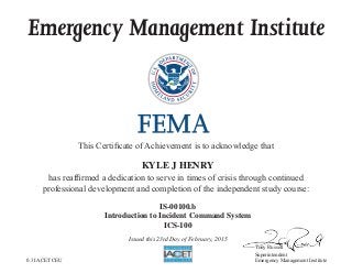 Emergency Management Institute
This Certificate of Achievement is to acknowledge that
has reaffirmed a dedication to serve in times of crisis through continued
professional development and completion of the independent study course:
Tony Russell
Superintendent
Emergency Management Institute
KYLE J HENRY
IS-00100.b
Introduction to Incident Command System
ICS-100
Issued this 23rd Day of February, 2015
0.3 IACET CEU
 