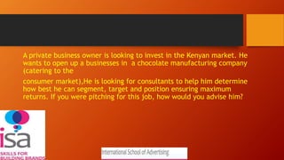 A private business owner is looking to invest in the Kenyan market. He
wants to open up a businesses in a chocolate manufacturing company
(catering to the
consumer market),He is looking for consultants to help him determine
how best he can segment, target and position ensuring maximum
returns. If you were pitching for this job, how would you advise him?
 