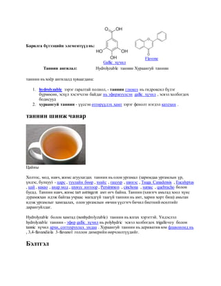 Барилга бүтээцийн элементүүд нь:
Gallic хүчил
Flavone
Таннин ангилал: Hydrolyzable таннин Хураангуй таннин
таннин нь хоёр ангилалд хуваагдана:
1. hydrolyzable зэрэг гаралтай полиол, - таннин глюкоз нь гидроксил бүлэг
бүрмөсөн, эсхүл хэсэгчлэн байдаг нь эфиржуулсэн gallic хүчил , эсвэл холбогдох
бодисууд
2. хураангуй таннин - үүссэн өтгөрүүлэх хамт зэрэг фенолт нэгдэл катехин .
таннин шинж чанар
Цайны
Холтос, мод, навч, жимс агуулагдах таннин нь олон ургамал (заримдаа ургамлын үр,
үндэс, булцуу) - царс , туулайн бөөр , хуайс , гацуур , шинэс , Tsuga Canadensis , Eucalyptus
, цай , какао , анар мод , шувуу интоор , Persimmon , cinchona , sumac , quebracho болон
бусад. Таннин навч, жимс tart astringent амт өгч байна. Таннин (хивэгч амьтад хоол хүнс
дурамжхан идэж байгаа учраас магадгүй таагүй таннин нь амт, харин хорт биш) амьтан
идэж ургамлыг хамгаалах, олон ургамлын өвчин үүсгэгч бичил биетний өсөлтийг
дарангуйлдаг.
Hydrolyzable болон хамтад (nonhydrolyzable) таннин нь ялгах хэрэгтэй. Үндэслэл
hydrolyzable таннин - эфир gallic хүчил нь polyhydric эсвэл холбогдох trigallovoy болон
tannic хүчил архи, согтууруулах ундаа . Хураангуй таннин нь дериватив юм флавоноид нь
, 3,4-flavandiola 3-flavanol голлон димерийн өөрчлөлтүүдийг.
Бэлтгэл
 