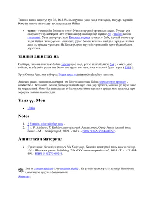 Таннин танин жин тус тус 36, 16, 13% нь агуулсан усан ханд гэж хуайс, гацуур, туулайн
бөөр нь холтос нь голдуу тусгаарлагдсан байдаг.
 танин - техникийн болон эм зэрэг бүтээгдэхүүний ургамлын авсан. Уусдаг сул
өвөрмөц үнэр, astringent амт бүхий аморф цайвар шар нунтаг, ус , этанол болон
глицерин . Усан дотор үүсгэдэг Коллоид уусмал хүчиллэг байх, хүчтэй нөлөө сур
элдэх байна. Усан уусмал алкалоид, уураг болон желатин шийдэл, хүнд металлын
давс нь тунадас үүсгэдэг. Нь Биндэр, орон нутгийн үрэвслийн эсрэг бодис болох
хэрэглэнэ.
таннин ашиглах нь
Салбарт, таннин ашиглаж байна элдсэн арьс шир, үслэг эдлэл бэлтгэх бэх , нэхмэл утас
сийлэх, янз бүрийн ундаа tart болон astringent амт өгч, хоол хүнсний будаг зэрэг ( E181 ).
Зүүн Өмнөд Ази, эмэгтэйчүүд Будаж шүд нь taninosoderzhaschey шингэн.
Анагаах ухаан, таннин нь astringent эм болгон ашиглаж байна хорны эсрэг ерөндөг ,
antidiarrheal, hemostatic болон protivogemorroidalnye сан (хар тугалга, мөнгөн ус зэрэг давс
нь хордлогын). Мөн үйл ажиллагааг гүйцэтгэхээс өмнө идээлэгч арьсан мэс засалчид гарт
зориулж зөвхөн ашиглагддаг.
Үзнэ үү. Мөн
 Unitán
Notes
1. ↑ Ушаков-ийн тайлбар толь .
2. ↑ А. P. Alekseev, T. Yashkov хөрвүүлэгчид. Англи, орос, Орос-Англи хэлний толь
бичиг. - М .: Tsentrpoligraf, 2009. - 768 х. - ISBN 978-5-9524-4022-7 .
Ашигласан материал
 Сүлжээний Үйлчилгээ эрхлэгч NN Kulov нар. Химийн нэвтэрхий толь хөөсөн чихэр.
- М .: Шинжлэх ухаан Publishing "Их ОХУ-ын нэвтэрхий толь", 1995 - Т. 4. - П. 493-
494. - ISBN 5-85270-092-4 .
Энэ нь хоосон цаасан дээр органик бодис . Та үүнийг өргөжүүлэх замаар Википедиа
хувь нэмрээ оруулах боломжтой.
Ангилал :
 