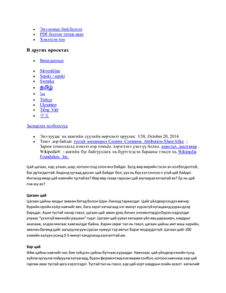  Энэ номыг бий болгох
 PDF болгон татаж авах
 Хэвлэсэн тоо
В других проектах
 Викиданные
 Slovenščina
 Srpski / srpski
 Svenska
 தமிழ்
 ไทย
 Türkçe
 Ukrainian
 Tiếng Việt
 中文
Засварлах холбоосууд
 Энэ хуудас нь хамгийн сүүлийн өөрчлөлт оруулах: 3:58, October 20, 2014.
 Текст дор байдаг тусгай зөвшөөрөл Creative Commons Attribution-ShareAlike ;
Зарим тохиолдолд нэмэлт нэр томъёо. хэрэглэнэ үзнэ үү болно. ашиглах даалгавар .
Wikipedia® - ашгийн бус байгууллага нь бүртгэгдсэн барааны тэмдэг нь Wikimedia
Foundation, Inc.
Цай цагаан, хар,улаан,шар,ногоонгээд олонянз байдаг. Бүгд өөрөөрийнгэсэн ач холбогдолтой,
бас дутагдалтай.Бидэнд уугаад дассан цай байдаг бол,уух нь бүүхэл сонсооч үгүйцай байдаг.
Ингэхэдямарцай хамгийн тустайвэ? Өөрөөр газар тарьсан цай юугаарааялгаатай вэ? Ер нь цай
гэж юу вэ?
Цагаан цай
Цагаан цайны модыг зөвхөнХятадболонШри-Ланкадтариалдаг. Цайгүйлдвэрлэхдээ мөчир
бүрийноройнхоёрнавчийг авч, бага зэрэгхатаагаад нэг минут хүрэхгүйхугацаандуурандээр
барьдаг. Ашигтустай чанар гэвэл,цагаанцай амин дэм,бичил элементүүдээбүрэнхадгалдаг
учраас “үхэлгүймөнхийнрашаан”гэдэг.Цагаан цай уувал хөгшрөх үйл явцудааширч,хавдрыг
анагааж, элдэвнянгаас хамгаалдаг байна. Харин сөрөг тал нь гэвэл,цагаан цайны амт маш нарийн,
зөөлөнбөгөөдцайг аагшуулжуужсурсан хүмүүстэрамтыг бараг мэдэрдэггүй.Цагаанцайг 100
хэмийнхалуунусанд3-5 минутхандлахадхангалттайаж.
Хар цай
Ийм цайнынавчийг нас бие гүйцсэн цайны бутнаасхураадаг.Навчнаас цай үйлдвэрлэхийнтулд
хуйлжэргүүлжтойруулжхатаагаад,бүрэнферментжүүлнэ өөрөөхэлбэл,ногооннавчнаасхарцай
гаргаж авах тусгай арга хэрэглэдэг.Тустайтал нь гэвэл,харцай хортхавдрынэсийн өсөлт хөгжлийг
 