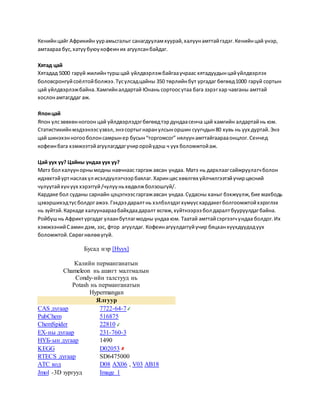 Кенийнцайг Африкийн уурамьсгалыг санагдууламхуурай,халуунамттайгэдэг.Кенийнцай үнэр,
амтаараа бус,хатуубуюукофеиних агуулсанбайдаг.
Хятад цай
Хятадад 5000 гаруй жилийнтуршцай үйлдвэрлэжбайгааучраас хятадуудынцайүйлдвэрлэх
боловсронгуйсоёлтойболжээ.Тусулсадцайны 350 төрлийнбут ургадаг бөгөөд1000 гаруй сортын
цай үйлдвэрлэжбайна.Хамгийналдартай Юнань сортоосутаа бага зэрэгхар чавганы амттай
хослонамтагддаг аж.
Японцай
Япон улсзөвхөнногоон цай үйлдвэрлэдэгбөгөөдтэрдундаасенча цай хамгийн алдартайнь юм.
Статистикийнмэдээнээсүзвэл,энэ сортыгнаранулсыноршин суугчдын80 хувь нь уух дуртай.Энэ
цай шинэхэнногооболонсамрынер бусын“торгомсог” нялуунамттайгаарааонцлог.Сенчед
кофеинбага хэмжээтэйагуулагддагучироройүдэш ч уух боломжтойаж.
Цай уух уу? Цайны ундаа уух уу?
Матэ бол халуунорнымодны навчнаас гаргаж авсан ундаа. Матэ нь дархлаагсайжруулагчболон
идэвхтэйуртнаслах үл исэлдүүлэгчээрбаялаг.Харинцөсхөөлгөх үйлчилгээтэйучирцөсний
чулуутайхүнуух хэрэггүй/чулууньхөдөлжболзошгүй/.
Кардаке бол суданы сарнайн цэцэгнээсгаргажавсан ундаа.Судасны ханыг бэхжүүлж,бие махбодь
цэвэршихэдтусболдогажээ.Гэхдээ даралтнь хэлбэлздэгхүмүүскардакегболгоомжтойхэрэглэх
нь зүйтэй.Каркаде халуунаараабайхдаадаралт өсгөж,хүйтнээрээ бол даралтбууруулдагбайна.
Ройбушнь Африктургадаг улаанбутлагмодны ундаа юм. Таатай амттайсэргээгчундаа болдог.Их
хэмжээнийСамин дэм, зэс, фтор агуулдаг. Кофеинагуулдаггүйучир бяцханхүүхдүүдэдуух
боломжтой.Сөрөгнөлөөүгүй.
Бусад нэр [Нуух]
Калийн перманганатын
Chameleon нь ашигт малтмалын
Condy-ийн талстууд нь
Potash нь перманганатын
Hypermangan
Ялгуур
CAS дугаар 7722-64-7
PubChem 516875
ChemSpider 22810
ЕХ-ны дугаар 231-760-3
НҮБ-ын дугаар 1490
KEGG D02053
RTECS дугаар SD6475000
ATC код D08 AX06 , V03 AB18
Jmol -3D зургууд Image 1
 