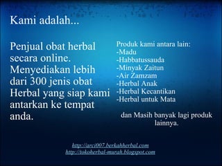 Kami adalah... Penjual obat herbal secara online. Menyediakan lebih dari 300 jenis obat Herbal yang siap kami antarkan ke tempat anda. Produk kami antara lain: -Madu -Habbatussauda -Minyak Zaitun -Air Zamzam -Herbal Anak -Herbal Kecantikan -Herbal untuk Mata dan Masih banyak lagi produk lainnya. http://arci007.berkahherbal.com http://tokoherbal-murah.blogspot.com 