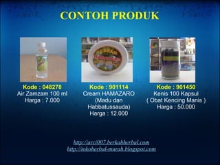 http://arci007.berkahherbal.com http://tokoherbal-murah.blogspot.com Kode : 048278 Air Zamzam 100 ml Harga : 7.000 Kode : 901114 Cream HAMAZARO (Madu dan Habbatussauda) Harga : 12.000 Kode : 901450 Kenis 100 Kapsul ( Obat Kencing Manis ) Harga : 50.000 CONTOH PRODUK 
