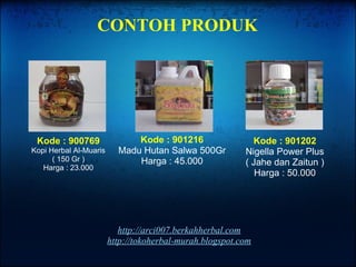 http://arci007.berkahherbal.com http://tokoherbal-murah.blogspot.com Kode : 900769 Kopi Herbal Al-Muaris ( 150 Gr ) Harga : 23.000 Kode : 901216 Madu Hutan Salwa 500Gr Harga : 45.000 Kode : 901202 Nigella Power Plus ( Jahe dan Zaitun ) Harga : 50.000 CONTOH PRODUK 