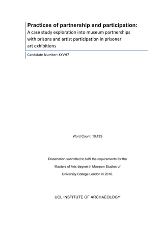 Practices of partnership and participation:	
A	case	study	exploration	into	museum	partnerships		
with	prisons	and	artist	participation	in	prisoner		
art	exhibitions	
Candidate	Number:	KYVH7	
Word Count: 10,425
Dissertation submitted to fulfil the requirements for the
Masters of Arts degree in Museum Studies of
University College London in 2016.
UCL INSTITUTE OF ARCHAEOLOGY
	
 