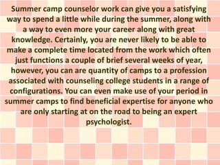 Summer camp counselor work can give you a satisfying
 way to spend a little while during the summer, along with
      a way to even more your career along with great
  knowledge. Certainly, you are never likely to be able to
 make a complete time located from the work which often
   just functions a couple of brief several weeks of year,
  however, you can are quantity of camps to a profession
 associated with counseling college students in a range of
 configurations. You can even make use of your period in
summer camps to find beneficial expertise for anyone who
     are only starting at on the road to being an expert
                         psychologist.
 