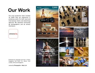 Our Work
Our print production team includes
30 staffs that are experience in
producing works for both local and
international clients and advertising
agencies. We represent exclusively
80 photographers and 40 artists/
illustrators.
Produced by amanacliq and shot in China,
Singapore and Perth for clients from
London, China and Singapore.
amanacliq Photographer : Nicky Loh
 