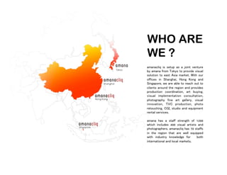 WHO ARE
WE ?
amanacliq is setup as a joint venture
by amana from Tokyo to provide visual
solution to east Asia market. With our
offices in Shanghai, Hong Kong and
Singapore, we are able to reach out to
clients around the region and provides
production coordination, art buying,
visual implementation consultation,
photography fine art gallery, visual
innovation, TVC production, photo
retouching, CGI, studio and equipment
rental services.
amana has a staff strength of 1200
which includes 400 visual artists and
photographers. amanacliq has 70 staffs
in the region that are well equipped
with industry knowledge for both
international and local markets.
 