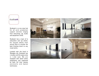Studioark is a one stop hub
for all print production
support services ranging
from retouching, cgi, studio
and equipment rental.
Studioark has a team of 8
retouchers and cgi artists.
It’s housed talents from
around Asia to provide the
best finishing touch to any
visual works.
Located near the bund in
Shanghai city, Studioark has
4 studios and the space area
is 1,500 sqm. We are
equipped with latest photo
equipments and supported
by both full time camera
assistants and digital
technicians.
 