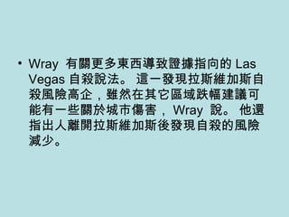Wray  有關更多東西導致證據指向的 Las Vegas 自殺說法。 這一發現拉斯維加斯自殺風險高企，雖然在其它區域跌幅建議可能有一些關於城市傷害， Wray  說。 他還指出人離開拉斯維加斯後發現自殺的風險減少。 