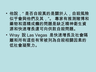 他說，“ 是否自殺真的是關於人，自殺風險似乎會與他們及其，”。 專家有推測賭博和藥物和酒精成癮的問題是缺乏精神衛生資源和快速增長還可向供款自殺問題。 Wray  說 Las Vegas  是快速增長及社會隔離和所有這些有常被列為自殺相關因素的低社會凝聚力。 