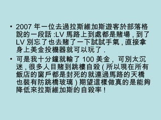 2007 年一位去過拉斯維加斯遊客於部落格說的一段話 :LV 馬路上到處都是賭場 , 到了 LV 別忘了也去賭了一下試試手氣 , 直接拿身上美金投機器就可以玩了 . 可是我十分鐘就輸了 100 美金 ,  可別太沉迷 , 很多人目賭到跳樓自殺 ( 所以現在所有飯店的窗戶都是封死的就連過馬路的天橋也裝有防跳橋玻璃 ) 期望這樣做真的是能夠降低來拉斯維加斯的自殺率 ! 