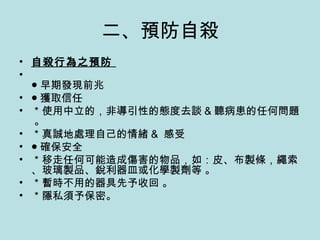 二、預防自殺 自殺行為之預防  ● 早期發現前兆  ● 獲取信任 ＊使用中立的，非導引性的態度去談 & 聽病患的任何問題 。 ＊真誠地處理自己的情緒 &  感受  ● 確保安全 ＊移走任何可能造成傷害的物品，如：皮、布製條，繩索、玻璃製品、銳利器皿或化學製劑等 。 ＊暫時不用的器具先予收回 。 ＊隱私須予保密。 