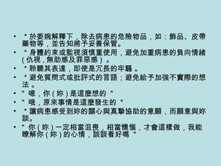＊於委婉解釋下，除去病患的危險物品，如：飾品、皮帶藥物等，並告知將予妥善保管。 ＊身體約束或監視須慎重使用，避免加重病患的負向情緒 ( 仇視 , 無助感及罪惡感 )  。 ＊聆聽其表達，即使是冗長的牢騷 。 ＊避免質問式或批評式的言語；避免給予加強不實際的想法 。 "  嗯，你 ( 妳 ) 是這麼想的  "   "  哦，原來事情是這麼發生的  "   ＊讓病患感受到妳的關心與真摯協助的意願，而願意與妳談。 "  你 ( 妳 ) 一定相當沮喪，相當懊惱，才會這樣做，我能瞭解你 ( 妳 ) 的心情，談談看好嗎  " 