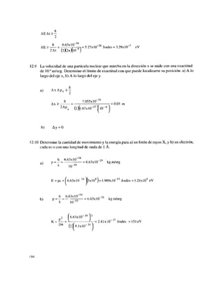 AE At > —
2
AE > — = 6
;6 3 x l
/° ^ = 5.27x10-26
Joules = 3.29xl0"7
eV
2 At (2X27t)(l O- 9
)
12.9 La velocidad de una partícula nuclear que marcha en la dirección x se mide con una exactitud
de 106
m/seg. Determine el límite de exactitud con que puede localizarse su posición: a) A lo
largo del eje x, b) A lo largo del eje y.
ñ
a) A x A p x > -
ñ L055xl(T34
Ax > = ; -7 r- = 0.03 m
2 A
PX (2)(l.67xl0"27
^10
b) Ay = 0
12.10 Determine la cantidad de movimiento y la energía para a) un fotón de rayos X, y b) un electrón,
cada uno con una longitud de onda de 1 Á.
h 6.63x10"34
,4 • .
a  p = —= = 6.63x10 kg.m/seg
X JO"10
E = pe = ^6.63x10"24
j(3xl08
)= 1,989xl0~15
Joules = 1.24xl04
eV
h 6.63xl0"34
„ „ ,„-24 • ,
b) P = - = Tñ = 6.63x10 z
ka.m/seg
X 10"1U
^6.63x10" 24
1
=
(2(9.
K = •
—
— = ^—; A - = 2.41x 10"17
Joules =151eV
2 m
' ^ . 1 x 1 0 - 3 1
186
 