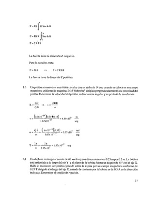 F = IB 1 R Sen 9 dQ
*J¿
'K
F = IBR I Sen0d0
0
F = 2R IB
La fuerza tiene la dirección Z negativo.
Para la sección recta:
F = I/B => F = 2 R IB
La fuerza tiene la dirección Z positivo.
1.3 Un protón se mueve en una órbita circular con un radio de 14 cm, cuando se coloca en un campo
magnético uniforme de magnitud 0.35 Weber/m2
, dirigido perpendicularmente a la velocidad del
protón. Determine la velocidad del protón, su frecuencia angular y su período de revolución.
mv QBR
R = => v = —
QB m
(l.óxlO 19
Yo.35Xo.14) 6 m
v = ~ A
,7
A
- = 4.69x10
1.67x10 ¿
' seg
QB (l.óxlO 19
Yo.35) 7 rad
(B = — = A
^ = 3.35x10
m 1.67x10 seg
2k 2K _7
T = — = T = 1.87x10 seg
C
0 3.35x10
1.4 Una bobina rectangular consta de 40 vueltas y sus dimensiones son 0.25 m por 0.2 m. La bobina
está articulada a lo largo del eje Y y el plano de la bobina forma un ángulo de 45° con el eje X.
Halle el momento de torsión ejercido sobre la espira por un campo magnético uniforme de
0.25 T dirigido a lo largo del eje X, cuando la corriente por la bobina es de 0.5 A en la dirección
indicada. Determine el sentido de rotación.
23
 