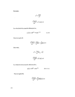 Haciendo,
2 2mE
a
n
^ + a2
¥ (x)=0
dx
La solución de la ecuación diferencial es,
v | / ( x ) = A e i a x
+ B e " i a x
(x < 0)
Para la región II,
dx n "
Haciendo,
e ' - f r k - " )
dx
La solución de la ecuación diferencial es,
v|/(x) = CeP x
+ De~p x
(0 < x < a)
Para la región III,
dx h¿
198
 