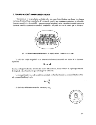 2.7 CAMPO MAGNÈTICO EN UN SOLENOIDE
Un solenoide es un conductor arrollado sobre una superficie cilindrica por el cual circula una
corriente eléctrica. Observando la Fig. 2.7, se puede concluir que para puntos exteriores al solenoide,
el campo magnético es despreciable y para puntos en el interior el campo magnético se puede considerar
constante y uniforme siempre y cuando la longitud del solenoide sea mucho mayor que su diámetro.
FIG. 2.7 LÍNEAS DE INDUCCIÓN DENTRO DE UN SOLENOIDE CON NÚCLEO DE AIRE
El valor del campo magnético en el interior del solenoide se calcula por medio de Ja siguiente
expresión:
B = f i n í
dor.de n,, es la permeabilidad absoluta del núcleo del solenoide, n es el número de espiras por unidad
de longitud, e I, es la corriente que circula por el solenoide.
La permeabilidad relativa de un núcleo viene dada por la relación entre la permeabilidad absoluta
y la permeabilidad en el vacío,
Ho
Si el núcleo del solenoide es aire, entonces (J.=l¿ .
 