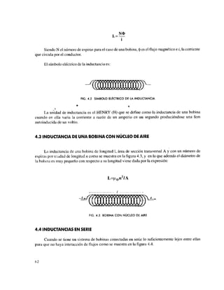 N O
i*—
i
Siendo N el número de espiras para el caso de una bobina, (J) es el flujo magnético e i, la corriente
que circula por el conductor.
El símbolo eléctrico de la inductancia es:
FIG. 4.2 SÍMBOLO ELECTRICO DE LA INDUCTANCIA
La unidad de inductancia es el HENRY (H) que se define como la inductancia de una bobina
cuando en ella varia la corriente a razón de un amperio en un segundo produciéndose una fem
autoinducida de un voltio.
4.3 INDUCTANCIA DE UNA BOBINA CON NÚCLEO DE AIRE
La inductancia de una bobina de longitud 1, área de sección transversal A y con un número de
espiras por unidad de longitud n como se muestra en la figura 4.3, y en la que además el diámetro de
la bobina es muy pequeño con respecto a su longitud viene dada por la expresión:
L=|¿0 n2
/A
FIG. 4.3 BOBINA CON NÚCLEO DE AIRE
4.4 INDUCTANCIAS EN SERIE
Cuando se tiene un sistema de bobinas conectadas en serie lo suficientemente lejos entre ellas
para que no haya interacción de flujos como se muestra en la figura 4.4.
62
 