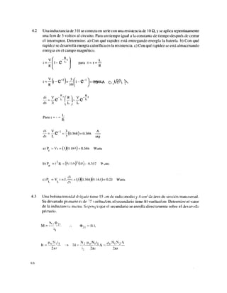 4.2 Una inductancia de 3 H se conecta en serie con una resistencia de 10 Q, y se aplica repentinamente
una fem de 3 voltios al circuito. Para un tiempo igual a la constante de tiempo después de cerrar
el interruptor. Determine: a) Con qué rapidez está entregando energía la batería, b) Con qué
rapidez se desarrolla energía calorífica en la resistencia, c) Con qué rapidez se está almacenando
energía en el campo magnético.
i = •
R
i - e L
para: t = z =
R
dt R V L ; L
Para t = •
• — = ~(0.368) = 0.368 —
dt L 3 ' seg
a) P - Vi = (3X<). 180) = 0.568 Watts
b) Pi = i2
K - (0.189)2
(l0) ^ 0.357 W atts
P
c)PL =VL i= L^-i - (i)(0,368)(0.189J= 0.21 Watts
4.3 Una bobina toroidal delgada tiene 15 jm de radio medio y 4 crn2
de área de sección transversal.
Su devanado primario es de 7
5 vueltas/cm, el secundario tiene 40 vueltas/cm Determine el valor
de la inductancia mutua. Suponga que el secundario se enrolla directamente sobre el devarvido
primario.
N, <I>M
M = —- • -•-•- 4>2¡ ~BA
B „ M M L ^ ,,J= N2 MQN,Í1A Nt N2 A
2vrr i, 2nr 27tt
6 S
 