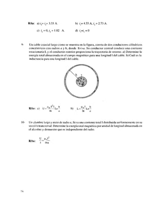 R/ta: a) i = i = 3.33 A.
c) íj = 0,i2 = 1.82 A.
b) i = 4.55 A, i2 = 2.73 A.
d) i=i2 = O
9- Un cable coaxial largo como se muestra en la figura, consta de dos conductores cilindricos
concéntricos con radios a y b, donde b » a . Su conductor central conduce una corriente
estacionaria I, y el conductor exterior proporciona la trayectoria de retorno, a) Determine la
energía total almacenada en el campo magnético para una longitud 1 del cable, b) Cuál es la
inductancia para una longitud 1 del cable.
t2
I
R/ta: a) U = L n -
471 a
10- Un alambre largo y recto de radio a, lleva una corriente total 1 distribuida uniformemente en su
sección transversal. Determine la energía total magnética por unidad de longitud almacenada en
el alambre y demuestre que es independiente del radio.
u m 2
R/ta:
1 lOTl
76
b) L =
2ji
Ln —
 
