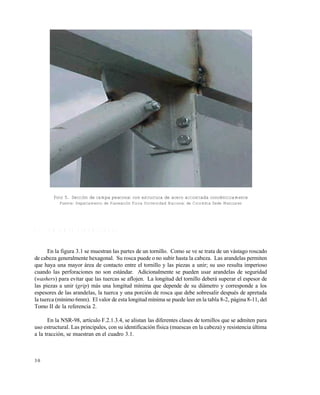 3 0
Foto 5. Sección de rampa peatonal con estructura de acero arriostrada concéntricamente
Fuente: Departamento de Planeación Física Universidad Nacional de Colombia Sede Manizales
3 . 1 U N I O N E S A T O R N I L L A D A S
En la figura 3.1 se muestran las partes de un tornillo. Como se ve se trata de un vástago roscado
de cabeza generalmente hexagonal. Su rosca puede o no subir hasta la cabeza. Las arandelas permiten
que haya una mayor área de contacto entre el tornillo y las piezas a unir; su uso resulta imperioso
cuando las perforaciones no son estándar. Adicionalmente se pueden usar arandelas de seguridad
(washers) para evitar que las tuercas se aflojen. La longitud del tornillo deberá superar el espesor de
las piezas a unir (grip) más una longitud mínima que depende de su diámetro y corresponde a los
espesores de las arandelas, la tuerca y una porción de rosca que debe sobresalir después de apretada
la tuerca (mínimo 6mm). El valor de esta longitud mínima se puede leer en la tabla 8-2, página 8-11, del
Tomo II de la referencia 2.
En la NSR-98, artículo F.2.1.3.4, se alistan las diferentes clases de tornillos que se admiten para
uso estructural. Las principales, con su identificación física (muescas en la cabeza) y resistencia última
a la tracción, se muestran en el cuadro 3.1.
Este documento se cre€ con la versi€n gratuita de EVALUACI•N de eXpert PDF. Esta marca de agua se eliminar‚ al
comprar la licencia de la versi€n completa de eXpert PDF. Visite www.avanquest.es para obtener m‚s informaci€n
 