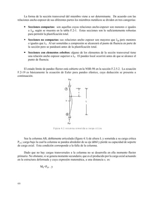 4 8
La forma de la sección transversal del miembro viene a ser determinante. De acuerdo con las
relaciones ancho-espesor de sus diferentes partes los miembros metálicos se dividen en tres categorías:
 Secciones compactas: son aquellas cuyas relaciones ancho-espesor son menores o iguales
a p, según se muestra en la tabla F.2-1. Estas secciones son lo suficientemente robustas
para permitir la plastificación total.
 Secciones no compactas: sus relaciones ancho espesor son mayores que p pero menores
o iguales que r. Al ser sometidas a compresión se alcanzará el punto de fluencia en parte de
la sección pero se pandeará antes de la plastificación total.
 Secciones con elementos esbeltos: alguno de los elementos de la seccón transversal tiene
una relación ancho espesor superior a r. El pandeo local ocurrirá antes de que se alcance el
punto de fluencia.
El estado límite de pandeo flector está cubierto en la NSR-98 en la sección F.2.5.2. La ecuación
F.2-19 es básicamente la ecuación de Euler para pandeo elástico, cuya deducción se presenta a
continuación.
Figura 4.1 columna sometida a carga crítica
Sea la columna AB, doblemente articulada (figura 4.1) de altura L y sometida a su carga crítica
PCR; carga bajo la cual la columna se pandea alrededor de su eje débil y pierde su capacidad de soporte
de carga axial. Esta condición corresponde a la falla de la columna.
Dado que no hay cargas transversales a la columna no se desarrolla en ella momento flector
primario. No obstante, si se genera momento secundario, que es el producido por la carga axial actuando
en la estructura deformada y cuya expresión matemática, a una distancia x, es:
Ms=Pcr . y
Este documento se cre€ con la versi€n gratuita de EVALUACI•N de eXpert PDF. Esta marca de agua se eliminar‚ al
comprar la licencia de la versi€n completa de eXpert PDF. Visite www.avanquest.es para obtener m‚s informaci€n
 