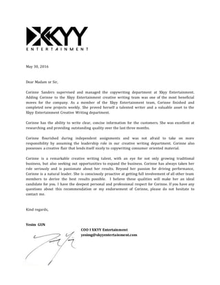 May 30, 2016
Dear Madam or Sir,
Corinne Sanders supervised and managed the copywriting department at Xkyy Entertainment.
Adding Corinne to the Xkyy Entertainment creative writing team was one of the most beneficial
moves for the company. As a member of the Xkyy Entertainment team, Corinne finished and
completed new projects weekly. She proved herself a talented writer and a valuable asset to the
Xkyy Entertainment Creative Writing department.
Corinne has the ability to write clear, concise information for the customers. She was excellent at
researching and providing outstanding quality over the last three months.
Corinne flourished during independent assignments and was not afraid to take on more
responsibility by assuming the leadership role in our creative writing department. Corinne also
possesses a creative flair that lends itself nicely to copywriting consumer oriented material.
Corinne is a remarkable creative writing talent, with an eye for not only growing traditional
business, but also seeking out opportunities to expand the business. Corinne has always taken her
role seriously and is passionate about her results. Beyond her passion for driving performance,
Corinne is a natural leader. She is consciously proactive at getting full involvement of all other team
members to derive the best results possible. I believe these qualities will make her an ideal
candidate for you. I have the deepest personal and professional respect for Corinne. If you have any
questions about this recommendation or my endorsement of Corinne, please do not hesitate to
contact me.
Kind regards,
Yesim GUN
COO I XKYY Entertainment
yesimg@xkyyentertainment.com
 