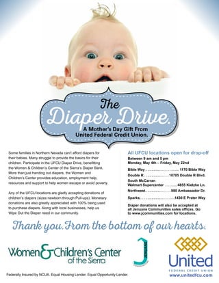 Federally Insured by NCUA. Equal Housing Lender. Equal Opportunity Lender.
Diaper Drive.
The
A Mother’s Day Gift From
United Federal Credit Union.
Some families in Northern Nevada can’t afford diapers for
their babies. Many struggle to provide the basics for their
children. Participate in the UFCU Diaper Drive, benefitting
the Women & Children’s Center of the Sierra’s Diaper Bank.
More than just handing out diapers, the Women and
Children’s Center provides education, employment help,
resources and support to help women escape or avoid poverty.
Any of the UFCU locations are gladly accepting donations of
children’s diapers (sizes newborn through Pull-ups). Monetary
donations are also greatly appreciated with 100% being used
to purchase diapers. Along with local businesses, help us
Wipe Out the Diaper need in our community.
Thank you.From the bottom of our hearts.
www.unitedfcu.com
All UFCU locations open for drop-off
Between 9 am and 5 pm
Monday, May 4th – Friday, May 22nd
Bible Way . . . . . . . . . . . . . . . . . 1170 Bible Way
Double R. . . . . . . . . . . . . 10705 Double R Blvd.
South McCarran
Walmart Supercenter . . . . . . . 4855 Kietzke Ln.
Northwest. . . . . . . . . . . . . 980 Ambassador Dr.
Sparks. . . . . . . . . . . . . . . . . .1430 E Prater Way
Diaper donations will also be accepted at
all Jenuane Communities sales offices. Go
to www.jcommunities.com for locations.
 
