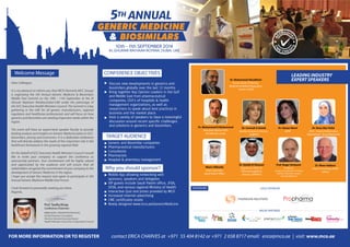 Dear Colleague,
It is my pleasure to inform you that MCO (formerly MCC Group)
is organizing the 5th Annual Generic Medicine & Biosimilars
Middle East Summit on the 10th - 11th September at the Al
Ghurair Rayhaan Rotaba,Dubai-UAE under the patronage of
the GCC Executive Health Ministers Council. The Summit is a key
gathering in the UAE for all generic manufacturers, regional
regulators and healthcare professionals and will focus on how
generics and biosmilars are meeting important needs within the
region.
The event will have an expert-level speaker faculty to provide
leading analysis and insights on Generic Medicine policy in GCC,
biosimilars, pricing and economics. It is a dedicated conference
that will directly address the needs of this important role in the
healthcare framework in this growing regional field.
On the behalf of GCC Executive Health Ministers Council I would
like to invite your company to support the conference as
sponsorship partners. Your involvement will be highly valued
and appreciated by the audience and will ensure that all
stakeholders recognize the commitment of your company to the
development of Generic Medicine in the region.
I hope you accept this request and agree to participate in 5th
Annual Generic Medicine Middle East Forum.
I look forward to personally meeting you there.
Regards,
MBBS,DPHC, FRCGP,FFPH,FRCP(UK)
Family Physician Consultant
Director General Executive Board,
Health Ministers Council for Cooperation Council
ANNUAL5TH ANNUAL5TH
10th - 11th SEPTEMBER 2014
AL GHURAIR RAYHAAN ROTANA, DUBAI, UAE
Discuss new developments in generics and
biosimilars globally over the last 12 months
Bring together Key Opinion Leaders in the Gulf
and Middle East from pharmaceutical
companies, CEO’s of hospitals & health
management organizations, as well as
researchers to speak about best practices in
business and the market place.
Host a variety of speakers to have a meaningful
discussion around recent specific challenges
and solutions in generics and biosimilars.
CONFERENCE OBJECTIVESWelcome Message
TARGET AUDIENCE
SPONSORS
LEADING INDUSTRY
EXPERT SPEAKERS
Generic and Biosimilar companies
Pharmaceutical manufacturers
Consultants
Pharmacists
Hospital & pharmacy management
Why you should sponsor?
Mobile App allowing networking with
sponsors, speakers and delegates
VIP guests include Saudi Patent office, JFDA,
SFDA, and various regional Ministry of Health
Interactive Quiz and prizes provided by MCO
Increased internet advertising
CME certificates onsite
Newly designed www.mco.ae/GenericMedicine
Dr. Mohammad K Mohammad
Executive Director/CEO
ACDIMA Bio Center
Munir AlRwaily
Patent Specialist
Saudi Patent Office
Dr. Soumah A Qutob
Quality Assurance Director,
(Julphar)
Prof. Roger Verbeeck
Professor
Louvain Drug Research Institute,
Catholic University Louvain,
Brussels (Belgium)
Dr. Maen Addassi
Head of Oncology MENA
Hikma
Dr. Khalid Al Shamari
Regulatory Affairs &
Pharmacovigilance
Director, SPIMACO
Dr. Hanan Sboul
JAPM
Dr. Rana Abu Failat
JFDA - Head of Information
Department/ Drug Directorate
Dr. Mohammed Abuelkhair
Former Head of Pharma,
Medicine & Medical Regulatory
Section, HAAD
GOLD SPONSOR
A
CCREDIT
ED
C
M
E CREDI
TS
Prof. Tawfiq Khoja
Conference Chairman
contact ERICA CHARVES at +971 55 404 8142 or +971 2 658 8717 email: erica@mco.ae | visit: www.mco.aeFOR MORE INFORMATION OR TO REGISTER
MEDIA PARTNERS
 