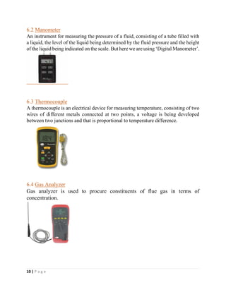 10 | P a g e
6.2 Manometer
An instrument for measuring the pressure of a fluid, consisting of a tube filled with
a liquid, the level of the liquid being determined by the fluid pressure and the height
of the liquid being indicated on the scale. But here we are using ‘Digital Manometer’.
6.3 Thermocouple
A thermocouple is an electrical device for measuring temperature, consisting of two
wires of different metals connected at two points, a voltage is being developed
between two junctions and that is proportional to temperature difference.
6.4 Gas Analyzer
Gas analyzer is used to procure constituents of flue gas in terms of
concentration.
 