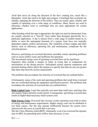 15 | P a g e
Axial fans move air along the direction of the fan’s rotating axis, much like a
0propeller. Axial fans tend to be light and compact. Centrifugal fans accelerate air
radially, changing the direction of the airflow. They are sturdy, quiet, reliable, and
capable of operating over a wide range of conditions. Many factors are used to
determine whether axial or centrifugal fans are more appropriate for certain
applications.
After deciding which fan type is appropriate, the right size must be determined. Fans
are usually selected on a “best-fit” basis rather than designed specifically for a
particular application. A fan is chosen from a wide range of models based on its
ability to meet the anticipated demands of a system. Fans have two mutually
dependent outputs: airflow and pressure. The variability of these outputs and other
factors, such as efficiency, operating life, and maintenance, complicate the fan
selection process.
However, purchasing an oversized fan/motor assembly creates operating problems
such as excess airflow noise and inefficient fan operation.
The incremental energy costs of operating oversized fans can be significant.
Engineers often include a margin of safety in sizing fans to compensate for
uncertainties in the design process. Anticipated system capacity expansions and
potential fouling effects add to the tendency to specify fans that are one size greater
than those that meet the system requirements.
The problems that accompany the selection of oversized fans are outlined below.
Unfortunately, many of the costs and operating problems that result from oversized
fans are overlooked during the equipment specification process. The problems that
accompany the selection of oversized fans are outlined below.
High Capital Costs. Large fans typically cost more than small ones, and large fans
also require larger and more costly motors. Consequently, specifying oversized fans
results in higher-than-necessary initial system costs.
High Energy Costs. Oversized fans increase system operating costs both in terms
of energy and maintenance requirements. Higher energy costs can be attributed to
two basic causes. The fan may operate inefficiently because the system curve
intersects the fan curve at a point that is not near
The fan’s best efficiency point (BEP). Alternately, even if an oversized fan operates
near its BEP, by generating more airflow than necessary, it uses
 