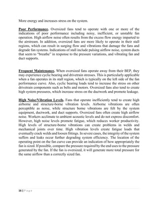 16 | P a g e
More energy and increases stress on the system.
Poor Performance. Oversized fans tend to operate with one or more of the
indications of poor performance including noisy, inefficient, or unstable fan
operation. High airflow noise often results from the excess flow energy imparted to
the airstream. In addition, oversized fans are more likely to operate in their stall
regions, which can result in surging flow and vibrations that damage the fans and
degrade fan systems. Indications of stall include pulsing airflow noise, system ducts
that seem to “breathe” in response to the pressure variations, and vibrating fan and
duct supports.
Frequent Maintenance. When oversized fans operate away from their BEP, they
may experience cyclic bearing and drivetrain stresses. This is particularly applicable
when a fan operates in its stall region, which is typically on the left side of the fan
performance curve. Also, cyclic bearing loads tend to increase the stress on other
drivetrain components such as belts and motors. Oversized fans also tend to create
high system pressures, which increase stress on the ductwork and promote leakage.
High Noise/Vibration Levels. Fans that operate inefficiently tend to create high
airborne and structure-borne vibration levels. Airborne vibrations are often
perceptible as noise, while structure borne vibrations are felt by the system
equipment, ductwork, and duct supports. Oversized fans often create high airflow
noise. Workers acclimate to ambient acoustic levels and do not express discomfort.
However, high noise levels promote fatigue, which reduces worker productivity.
High levels of structure-borne vibrations can create problems in welds and
mechanical joints over time. High vibration levels create fatigue loads that
eventually crack welds and loosen fittings. In severe cases, the integrity of the system
suffers and leaks occur further degrading system efficiency. The location of the
operating point on the fan curve can provide an indication of how appropriately the
fan is sized. If possible, compare the pressure required by the end uses to the pressure
generated by the fan. If the fan is oversized, it will generate more total pressure for
the same airflow than a correctly sized fan.
 