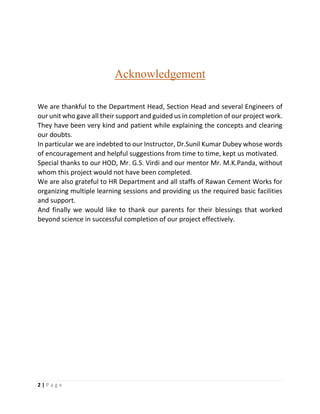 2 | P a g e
Acknowledgement
We are thankful to the Department Head, Section Head and several Engineers of
our unit who gave all their support and guided us in completion of our project work.
They have been very kind and patient while explaining the concepts and clearing
our doubts.
In particular we are indebted to our Instructor, Dr.Sunil Kumar Dubey whose words
of encouragement and helpful suggestions from time to time, kept us motivated.
Special thanks to our HOD, Mr. G.S. Virdi and our mentor Mr. M.K.Panda, without
whom this project would not have been completed.
We are also grateful to HR Department and all staffs of Rawan Cement Works for
organizing multiple learning sessions and providing us the required basic facilities
and support.
And finally we would like to thank our parents for their blessings that worked
beyond science in successful completion of our project effectively.
 