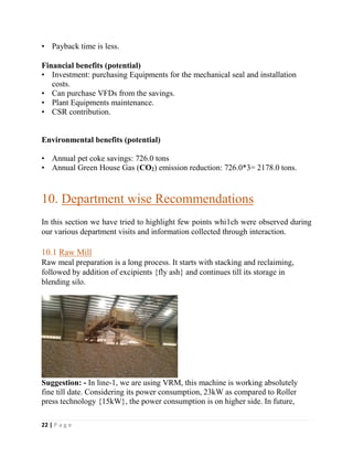 22 | P a g e
• Payback time is less.
Financial benefits (potential)
• Investment: purchasing Equipments for the mechanical seal and installation
costs.
• Can purchase VFDs from the savings.
• Plant Equipments maintenance.
• CSR contribution.
Environmental benefits (potential)
• Annual pet coke savings: 726.0 tons
• Annual Green House Gas (CO2) emission reduction: 726.0*3= 2178.0 tons.
10. Department wise Recommendations
In this section we have tried to highlight few points whi1ch were observed during
our various department visits and information collected through interaction.
10.1 Raw Mill
Raw meal preparation is a long process. It starts with stacking and reclaiming,
followed by addition of excipients {fly ash} and continues till its storage in
blending silo.
Suggestion: - In line-1, we are using VRM, this machine is working absolutely
fine till date. Considering its power consumption, 23kW as compared to Roller
press technology {15kW}, the power consumption is on higher side. In future,
 