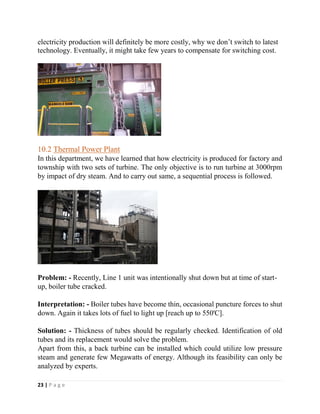 23 | P a g e
electricity production will definitely be more costly, why we don’t switch to latest
technology. Eventually, it might take few years to compensate for switching cost.
10.2 Thermal Power Plant
In this department, we have learned that how electricity is produced for factory and
township with two sets of turbine. The only objective is to run turbine at 3000rpm
by impact of dry steam. And to carry out same, a sequential process is followed.
Problem: - Recently, Line 1 unit was intentionally shut down but at time of start-
up, boiler tube cracked.
Interpretation: - Boiler tubes have become thin, occasional puncture forces to shut
down. Again it takes lots of fuel to light up [reach up to 550'C].
Solution: - Thickness of tubes should be regularly checked. Identification of old
tubes and its replacement would solve the problem.
Apart from this, a back turbine can be installed which could utilize low pressure
steam and generate few Megawatts of energy. Although its feasibility can only be
analyzed by experts.
 
