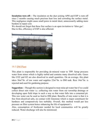24 | P a g e
Insulation torn off: - The insulation on the duct joining APH and ESP is torn off
since 2 months causing much precious heat loss and corroding the surface metal.
This negligence might cause small pores in metal sheet, unnecessarily adding more
burdens to repair cost.
We should not forget that these free surface is an open invitation to ‘false gas’.
Due to this, efficiency of ESP is also affected.
10.3 DM Plant
This plant is responsible for providing de-mineral water to TPP. Setup procures
water from mines which is highly turbid and contains many dissolved salts. Gases
like CO2 and O2 are also dissolved in small quantities. On an average, this plant
takes 36m3
/hr. of raw water and supplies 22m3
/hr. to DM tank. Rest 14m3
/hr. is
rejected and used for gardening purpose.
Suggestion: - Though this section is designed to treat mine pit water but if we could
collect direct rain water i.e. collecting rain water from our township drainage or
developing open field slope in such a way so that water falls into a cemented pit.
This raw water can be used as feed to DM plant. Benefits of rain water is that it is
free from dissolved salts, no contact with limestone which is major constituent for
hardness and comparatively less turbidity. Overall, this method would put less
pressure on filter system hence enhancing the life of equipment’s.
Also, consumption of freshwater needed for local communities will be greatly
reduced. Water discharge will also be minimized.
 