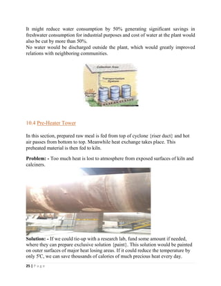 25 | P a g e
It might reduce water consumption by 50% generating significant savings in
freshwater consumption for industrial purposes and cost of water at the plant would
also be cut by more than 50%.
No water would be discharged outside the plant, which would greatly improved
relations with neighboring communities.
10.4 Pre-Heater Tower
In this section, prepared raw meal is fed from top of cyclone {riser duct} and hot
air passes from bottom to top. Meanwhile heat exchange takes place. This
preheated material is then fed to kiln.
Problem: - Too much heat is lost to atmosphere from exposed surfaces of kiln and
calciners.
Solution: - If we could tie-up with a research lab, fund some amount if needed,
where they can prepare exclusive solution {paint}. This solution would be painted
on outer surfaces of major heat losing areas. If it could reduce the temperature by
only 5'C, we can save thousands of calories of much precious heat every day.
 